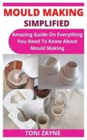 MOULD MAKING SIMPLIFIED: Amazing Guide On Everything You Need To Know About Mould Making