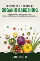 The Power of Self-Sufficient Organic Gardening: A Beginner's Guide to Edible Indoor Crops, Urban Fresh Produce, and Delicious Greenhouse Vegetables