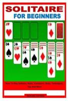 SOLITAIRE FOR BEGINNERS: How To Play Solitaire, Rules, Variations, Steps, Techniques, Tips And More