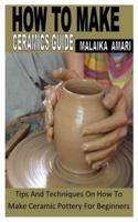 HOW TO MAKE CERAMICS GUIDE: Tips And Techniques On How To Make Ceramic Pottery For Beginners