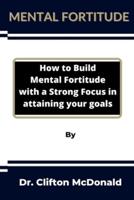 Mental Fortitude: How to build mental fortitude with a strong focus in attaining your goals