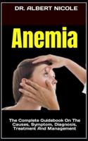 Anemia  : The Complete Guidebook On The Causes, Symptom, Diagnosis, Treatment And Management