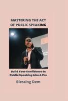 MASTERING THE ACT OF PUBLIC SPEAKING:: Build Your Confidence In Public Speaking Like A Pro