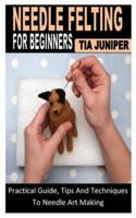 NEEDLE FELTING FOR BEGINNERS: Practical Guide, Tips And Techniques To Needle Art Making