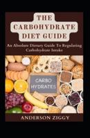 The Carbohydrate Diet Guide: An Absolute Dietary Guide To Regulating Carbohydrate Intake