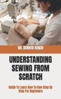 UNDERSTANDING SEWING FROM SCRATCH:   Guide To Learn How To Sew Step By Step For Beginners