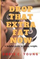 DROP THAT EXTRA FAT NOW: A helpful guide to losing weight