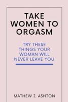 TAKE WOMEN TO ORGASM : TRY THESE THINGS YOUR WOMAN WILL NEVER LEAVE YOU