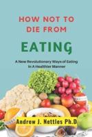 How Not To Die From Eating: A New Revolutionary Ways Of Eating In A Halthier Manner