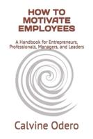 HOW TO MOTIVATE EMPLOYEES: A Handbook for Entrepreneurs, Professionals, Managers, and Leaders
