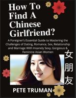How To Find A Chinese Girlfriend? A Foreigner's Essential Guide to Mastering the Challenges of Dating, Romance, Sex, Relationship and Marriage With Insanely Sexy, Gorgeous & Feminine Asian Women
