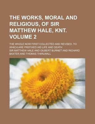 Works, Moral and Religious, of Sir Matthew Hale, Knt; The Whole Now First C