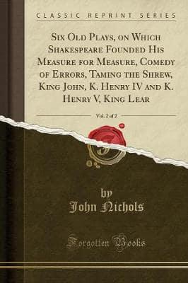 Six Old Plays, on Which Shakespeare Founded His Measure for Measure, Comedy of Errors, Taming the Shrew, King John, K. Henry IV and K. Henry V, King Lear, Vol. 2 of 2 (Classic Reprint)
