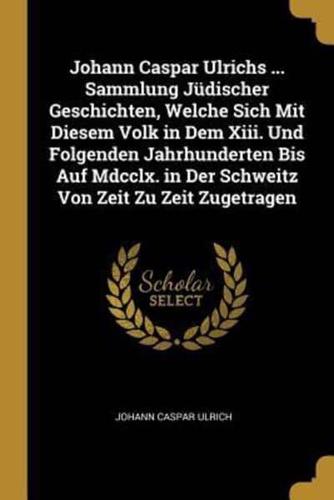 Johann Caspar Ulrichs ... Sammlung Jüdischer Geschichten, Welche Sich Mit Diesem Volk in Dem Xiii. Und Folgenden Jahrhunderten Bis Auf Mdcclx. In Der Schweitz Von Zeit Zu Zeit Zugetragen