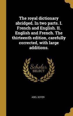 The Royal Dictionary Abridged. In Two Parts. I. French and English. II. English and French. The Thirteenth Edition, Carefully Corrected, With Large Additions.