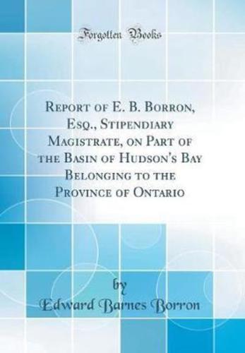 Report of E. B. Borron, Esq., Stipendiary Magistrate, on Part of the Basin of Hudson's Bay Belonging to the Province of Ontario (Classic Reprint)