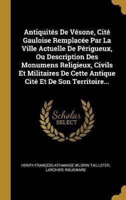 Antiquités De Vésone, Cité Gauloise Remplacée Par La Ville Actuelle De Périgueux, Ou Description Des Monumens Religieux, Civils Et Militaires De Cette Antique Cité Et De Son Territoire...