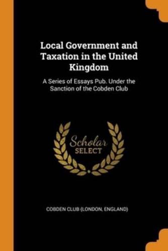 Local Government and Taxation in the United Kingdom: A Series of Essays Pub. Under the Sanction of the Cobden Club