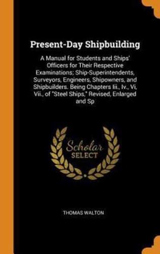 Present-Day Shipbuilding: A Manual for Students and Ships' Officers for Their Respective Examinations; Ship-Superintendents, Surveyors, Engineers, Shipowners, and Shipbuilders. Being Chapters Iii., Iv., Vi, Vii., of "Steel Ships," Revised, Enlarged and Sp