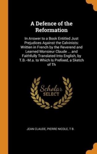 A Defence of the Reformation: In Answer to a Book Entitled Just Prejudices Against the Calvinists: Written in French by the Reverend and Learned Monsieur Claude ... and Faithfully Translated Into English, by T.B.--M.a. to Which Is Prefixed, a Sketch of Th