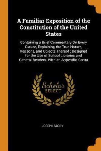 A Familiar Exposition of the Constitution of the United States: Containing a Brief Commentary On Every Clause, Explaining the True Nature, Reasons, and Objects Thereof ; Designed for the Use of School Libraries and General Readers. With an Appendix, Conta