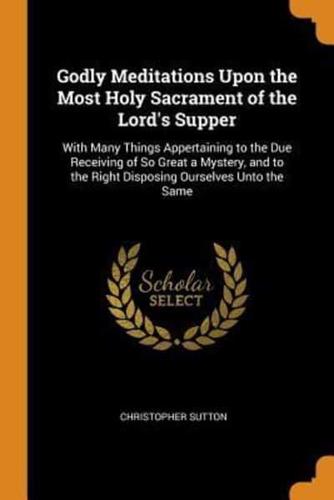 Godly Meditations Upon the Most Holy Sacrament of the Lord's Supper: With Many Things Appertaining to the Due Receiving of So Great a Mystery, and to the Right Disposing Ourselves Unto the Same