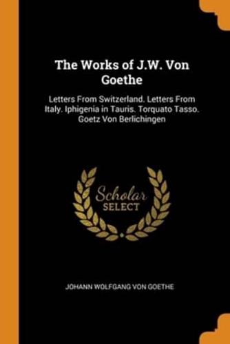 The Works of J.W. Von Goethe: Letters From Switzerland. Letters From Italy. Iphigenia in Tauris. Torquato Tasso. Goetz Von Berlichingen