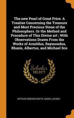 The new Pearl of Great Price. A Treatise Concerning the Treasure and Most Precious Stone of the Philosophers. Or the Method and Procedure of This Divine art ; With Observations Drawn From the Works of Arnoldus, Raymondus, Rhasis, Albertus, and Michael Sco