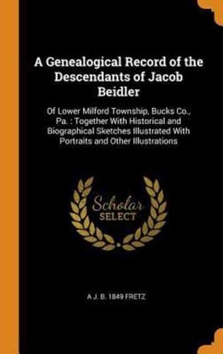A Genealogical Record of the Descendants of Jacob Beidler: Of Lower Milford Township, Bucks Co., Pa. : Together With Historical and Biographical Sketches Illustrated With Portraits and Other Illustrations