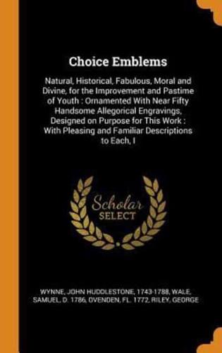 Choice Emblems: Natural, Historical, Fabulous, Moral and Divine, for the Improvement and Pastime of Youth : Ornamented With Near Fifty Handsome Allegorical Engravings, Designed on Purpose for This Work : With Pleasing and Familiar Descriptions to Each, I