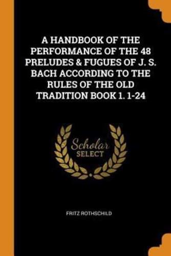 A HANDBOOK OF THE PERFORMANCE OF THE 48 PRELUDES & FUGUES OF J. S. BACH ACCORDING TO THE RULES OF THE OLD TRADITION BOOK 1. 1-24