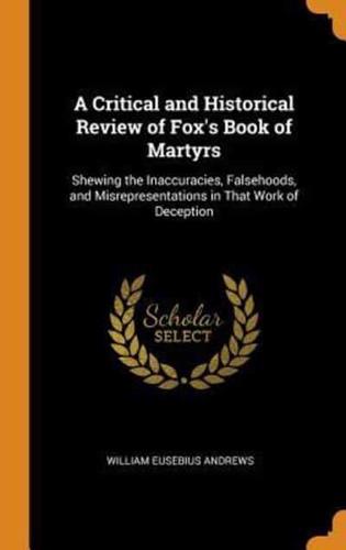 A Critical and Historical Review of Fox's Book of Martyrs: Shewing the Inaccuracies, Falsehoods, and Misrepresentations in That Work of Deception