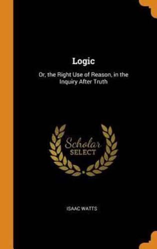 Logic: Or, the Right Use of Reason, in the Inquiry After Truth
