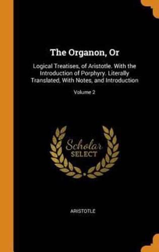 The Organon, Or: Logical Treatises, of Aristotle. With the Introduction of Porphyry. Literally Translated, With Notes, and Introduction; Volume 2