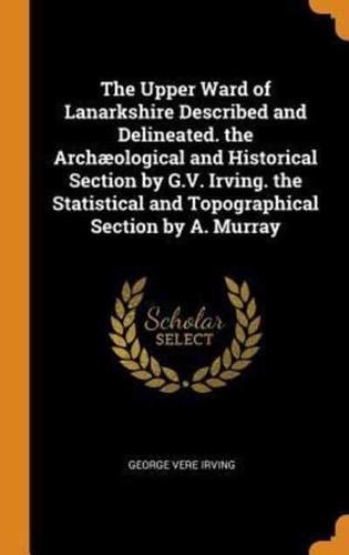 The Upper Ward of Lanarkshire Described and Delineated. the Archæological and Historical Section by G.V. Irving. the Statistical and Topographical Section by A. Murray