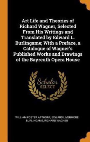 Art Life and Theories of Richard Wagner, Selected From His Writings and Translated by Edward L. Burlingame; With a Preface, a Catalogue of Wagner's Published Works and Drawings of the Bayreuth Opera House