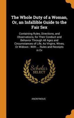 The Whole Duty of a Woman, Or, an Infallible Guide to the Fair Sex: Containing Rules, Directions, and Observations, for Their Conduct and Behavior Through All Ages and Circumstances of Life, As Virgins, Wives, Or Widows : With ... Rules and Receipts in Ev