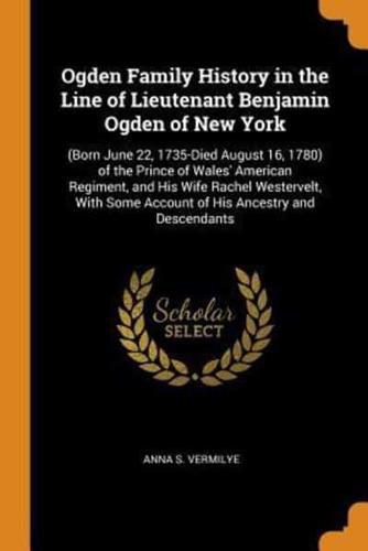 Ogden Family History in the Line of Lieutenant Benjamin Ogden of New York: (Born June 22, 1735-Died August 16, 1780) of the Prince of Wales' American Regiment, and His Wife Rachel Westervelt, With Some Account of His Ancestry and Descendants