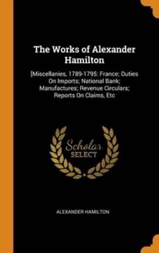 The Works of Alexander Hamilton: [Miscellanies, 1789-1795: France; Duties On Imports; National Bank; Manufactures; Revenue Circulars; Reports On Claims, Etc