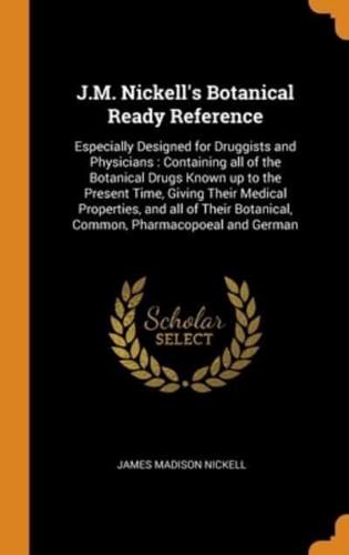 J.M. Nickell's Botanical Ready Reference: Especially Designed for Druggists and Physicians : Containing all of the Botanical Drugs Known up to the Present Time, Giving Their Medical Properties, and all of Their Botanical, Common, Pharmacopoeal and German