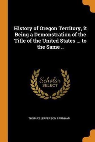 History of Oregon Territory, it Being a Demonstration of the Title of the United States ... to the Same ..