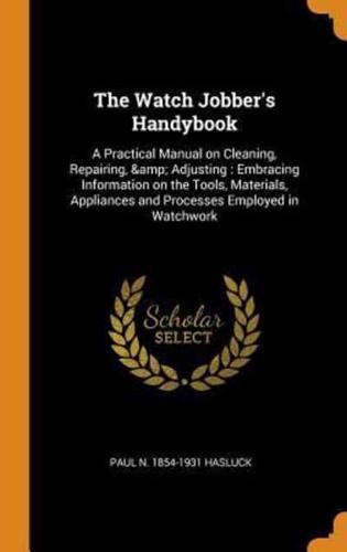 The Watch Jobber's Handybook: A Practical Manual on Cleaning, Repairing, &amp; Adjusting : Embracing Information on the Tools, Materials, Appliances and Processes Employed in Watchwork