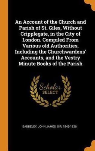 An Account of the Church and Parish of St. Giles, Without Cripplegate, in the City of London. Compiled From Various old Authorities, Including the Churchwardens' Accounts, and the Vestry Minute Books of the Parish