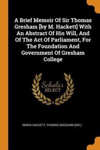 A Brief Memoir Of Sir Thomas Gresham [by M. Hackett] With An Abstract Of His Will, And Of The Act Of Parliament, For The Foundation And Government Of Gresham College