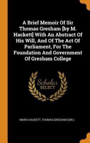 A Brief Memoir Of Sir Thomas Gresham [by M. Hackett] With An Abstract Of His Will, And Of The Act Of Parliament, For The Foundation And Government Of Gresham College