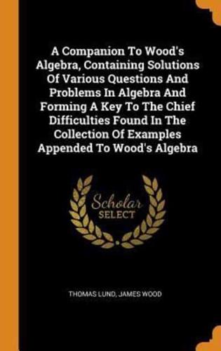 A Companion To Wood's Algebra, Containing Solutions Of Various Questions And Problems In Algebra And Forming A Key To The Chief Difficulties Found In The Collection Of Examples Appended To Wood's Algebra