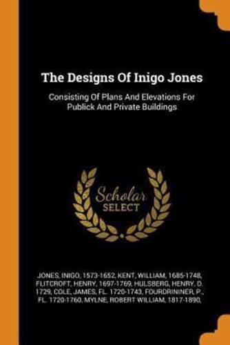The Designs Of Inigo Jones: Consisting Of Plans And Elevations For Publick And Private Buildings