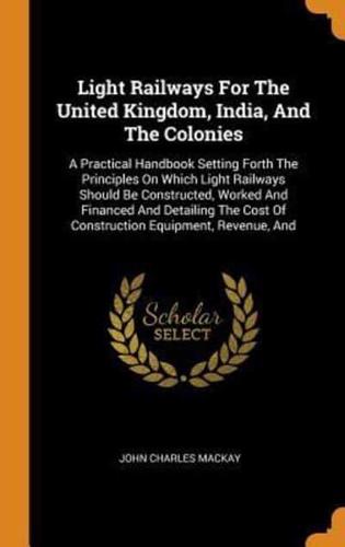 Light Railways For The United Kingdom, India, And The Colonies: A Practical Handbook Setting Forth The Principles On Which Light Railways Should Be Constructed, Worked And Financed And Detailing The Cost Of Construction Equipment, Revenue, And
