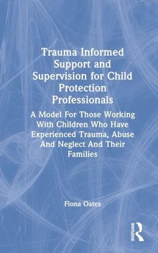 Trauma Informed Support and Supervision for Child Protection Professionals: A Model For Those Working With Children Who Have Experienced Trauma, Abuse And Neglect And Their Families