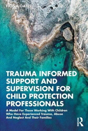 Trauma Informed Support and Supervision for Child Protection Professionals: A Model For Those Working With Children Who Have Experienced Trauma, Abuse And Neglect And Their Families